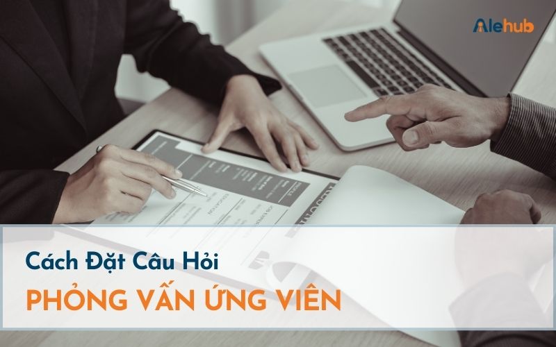 Cách Đặt Câu Hỏi Phỏng Vấn Ứng Viên Hiệu Quả